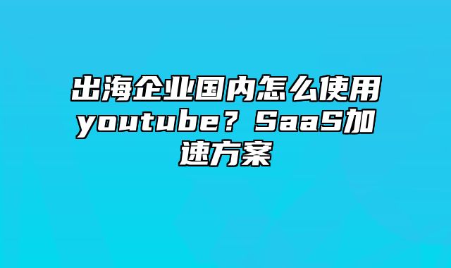 出海企业国内怎么使用youtube？SaaS加速方案