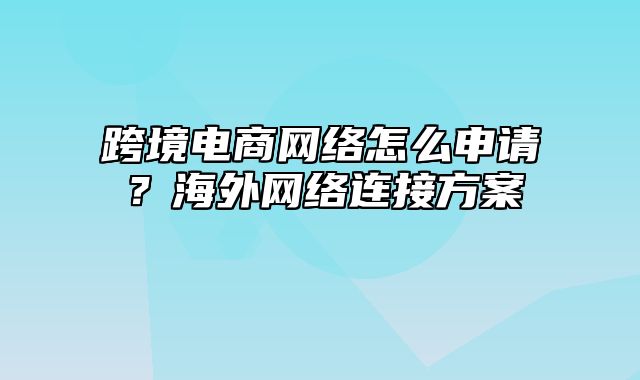 跨境电商网络怎么申请？海外网络连接方案