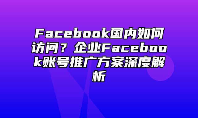 Facebook国内如何访问？企业Facebook账号推广方案深度解析